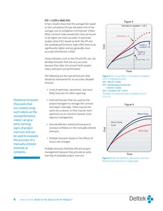 ETC	=	1/CPI	x	(BAC-EV)
                                                                                                       Figure 3
                          In fact, results show that the average EAC based
                                                                                                   Estimate at complete = 125.7
                          on the cumulative CPI was the lower end of the
                          average cost at completion (Christensen 1996).
                          Other common index-based EACs that are found
                                                                                             Actual Costs = 55
                          to be higher are more accurate. In particular,
                          studies show EACs based on both the CPI and
                          the schedule performance index (SPI) tend to be                                              Budget at




                                                                              Cost
                                                                                                                       complete = 80
                          significantly higher and are generally more
                          accurate (Christensen 1996).                                                               Budget to
                                                                                                                     date = 45

                          Using indicators such as the CPI and SPI, you can                                        Earned value = 35
                          develop forecasts that are very accurate
                          because they take into account both project
                          status and past cost performance.
                                                                                                         Time
                          The following are the typical forecasts that        Figure	 The “to-go effort” or estimate-to-complete
                          should be maintained for an accurate, detailed      (ETC) is multiplied by I/CPI.
                          forecast:                                           etc	=	80-35	=	$45k
                                                                              cPi	=	earned	value/actual	cost	
                                                                              						=	35/55	=	0.636
                            • A set of optimistic, pessimistic, and most      etc	=	1/0.636	x	45	=	$70.7
                              likely forecasts for client reporting.          Therefore, the total estimate at complete (EAC) is
                                                                              $125.7k
Statistical forecasts       • Internal forecasts that are used by the
(forecasts that               project managers to manage the contract                                  Figure 4
are created using             and report internally. These may be the
                              same set as above, or they may be more
such indices as the
                              optimistic as an incentive towards more                                                Worst Case
cost performance              rigorous management.
index) can give
                                                                                       Most Likely
early warning               • Several different statistical forecasts to               Case
signs of project              increase confidence in the manually entered
                                                                              Cost




                              forecasts.                                                                              Best Case
overruns and can
be used to evaluate
                            • Multiple forecasts based on the effects of
the accuracy of a
                              future rate changes.
manually entered
estimate at               Multiple forecasts facilitate efficient project
complete.                 management because they provide an early
                                                                                                          Time
                          warning of probable project overruns.
                                                                              Figure	 shows the optimistic, pessimistic, and most
                                                                              likely forecasts plotted on a single graph.




	   WHITE PAPER: wHat	is	tHe	HealtH	of	My	Project?
 