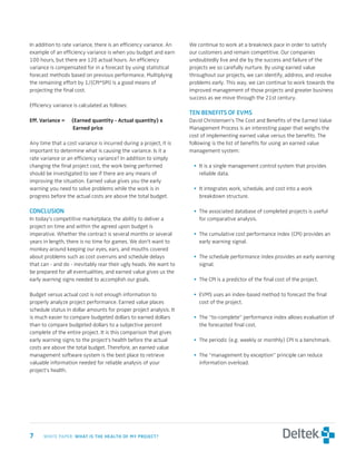 In addition to rate variance, there is an efficiency variance. An   We continue to work at a breakneck pace in order to satisfy
example of an efficiency variance is when you budget and earn       our customers and remain competitive. Our companies
100 hours, but there are 120 actual hours. An efficiency            undoubtedly live and die by the success and failure of the
variance is compensated for in a forecast by using statistical      projects we so carefully nurture. By using earned value
forecast methods based on previous performance. Multiplying         throughout our projects, we can identify, address, and resolve
the remaining effort by 1/(CPI*SPI) is a good means of              problems early. This way, we can continue to work towards the
projecting the final cost.                                          improved management of those projects and greater business
                                                                    success as we move through the 21st century.
Efficiency variance is calculated as follows:
                                                                    ten	benefits	of	eVMs
Eff.	Variance	=		 (Earned	quantity	-	Actual	quantity)	x		           David Christensen’s The Cost and Benefits of the Earned Value
	 	       	       	Earned	price                                     Management Process is an interesting paper that weighs the
                                                                    cost of implementing earned value versus the benefits. The
Any time that a cost variance is incurred during a project, it is   following is the list of benefits for using an earned value
important to determine what is causing the variance. Is it a        management system:
rate variance or an efficiency variance? In addition to simply
changing the final project cost, the work being performed            • It is a single management control system that provides
should be investigated to see if there are any means of                reliable data.
improving the situation. Earned value gives you the early
warning you need to solve problems while the work is in              • It integrates work, schedule, and cost into a work
progress before the actual costs are above the total budget.           breakdown structure.

conclusion                                                           • The associated database of completed projects is useful
In today’s competitive marketplace, the ability to deliver a           for comparative analysis.
project on time and within the agreed upon budget is
imperative. Whether the contract is several months or several        • The cumulative cost performance index (CPI) provides an
years in length, there is no time for games. We don’t want to          early warning signal.
monkey around keeping our eyes, ears, and mouths covered
about problems such as cost overruns and schedule delays             • The schedule performance index provides an early warning
that can - and do - inevitably rear their ugly heads. We want to       signal.
be prepared for all eventualities, and earned value gives us the
early warning signs needed to accomplish our goals.                  • The CPI is a predictor of the final cost of the project.

Budget versus actual cost is not enough information to               • EVMS uses an index-based method to forecast the final
properly analyze project performance. Earned value places              cost of the project.
schedule status in dollar amounts for proper project analysis. It
is much easier to compare budgeted dollars to earned dollars         • The “to-complete” performance index allows evaluation of
than to compare budgeted dollars to a subjective percent               the forecasted final cost.
complete of the entire project. It is this comparison that gives
early warning signs to the project’s health before the actual        • The periodic (e.g. weekly or monthly) CPI is a benchmark.
costs are above the total budget. Therefore, an earned value
management software system is the best place to retrieve             • The “management by exception” principle can reduce
valuable information needed for reliable analysis of your              information overload.
project’s health.




	    WHITE PAPER: wHat	is	tHe	HealtH	of	My	Project?
 