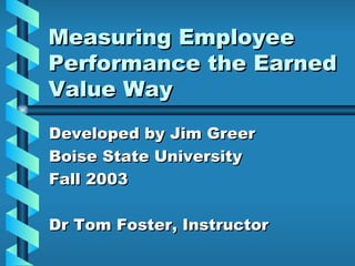 Measuring Employee Performance the Earned Value Way Developed by Jim Greer Boise State University Fall 2003 Dr Tom Foster, Instructor 