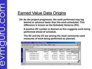 evmguru.com
              Earned Value Data Origins
              SV- As the project progresses, the work performed may lag
                  behind or advance faster than the work scheduled. This
                  difference is known as the Schedule Variance (SV).
                 A positive SV number is desired as this suggests work being
                 performed ahead of schedule.
                 The SV and the CV are among the most commonly used
                 measures of work being performed as planned.
 