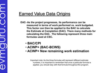 evmguru.com
              Earned Value Data Origins
              EAC- As the project progresses, its performance can be
                  measured in terms of work performed vs. work budgeted.
                  This factor can then be applied to the BAC to calculate
                  the Estimate at Completion (EAC). There many methods for
                  calculating the EAC. The following represent three main
                  formulas used at CSC.

                 • BAC/CPI
                 • ACWP+ (BAC-BCWS)
                 • ACWP+ New remaining work estimation

                     Important note: As the three formulas will represent different estimate
                       numbers, it is important to remember that once a particular formula is
                       applied, you should stay with that formula throughout the program.
 