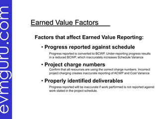evmguru.com
              Earned Value Factors

               Factors that affect Earned Value Reporting:
                 • Progress reported against schedule
                    Progress reported is converted to BCWP. Under-reporting progress results
                    in a reduced BCWP, which inaccurately increases Schedule Variance

                 • Project charge numbers
                    Confirm that all resources are using the correct charge numbers. Incorrect
                    project charging creates inaccurate reporting of ACWP and Cost Variance

                 • Properly identified deliverables
                    Progress reported will be inaccurate if work performed is not reported against
                    work stated in the project schedule.
 