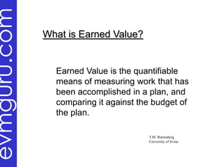 evmguru.com
              What is Earned Value?


                Earned Value is the quantifiable
                means of measuring work that has
                been accomplished in a plan, and
                comparing it against the budget of
                the plan.

                                       T.M. Wartenberg
                                       University of Irvine
 