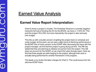 evmguru.com
              Earned Value Analysis

              Earned Value Report Interpretation:
                 Chart 6 shows a project in trouble. The Schedule Variance is currently negative.
                 Using the formula of dividing the SV by the BCWS, we have a -7.43% SV. This
                 puts the project YELLOW, but more importantly, the project is also seriously
                 over budget.

                 This hits us with a double concern of getting the project back on schedule and
                 under budget. At this point, we can see a slight trend of declining performance in
                 the BCWP. But of more concern is the ACWP. After discussing the issue with the
                 project manager, we find that the project is going along just fine. The PM has
                 stated that they are planning to release one person from the project. This still
                 does not account for the ACWP, so we check the Labor Actuals report. Here we
                 find that three people are still charging to the project, although their work is
                 actually being performed for another framework in this program.

                 This leads us to review the labor charges for Chart 3. This could account for the
                 ultra low ACWP there.
 