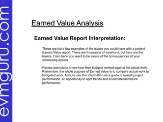 evmguru.com
              Earned Value Analysis

              Earned Value Report Interpretation:
                 These are but a few examples of the issues you could have with a project
                 Earned Value report. There are thousands of variations, but here are the
                 basics. From here, you want to be aware of the consequences of your
                 scheduling actions.

                 Review past plans to see how their budgets ranked against the actual work.
                 Remember, the whole purpose of Earned Value is to compare actual work to
                 budgeted work. Also, to use this information as a guide to overall project
                 performance, an opportunity to spot trends and a tool forecast future
                 performance.
 