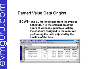 evmguru.com
              Earned Value Data Origins

              BCWS- The BCWS originates from the Project
                     Schedule. It is the calculation of the
                     hours of work assigned to a task by
                     the cost rate assigned to the resource
                     performing the task, adjusted by the
                     timeline of the task.
 