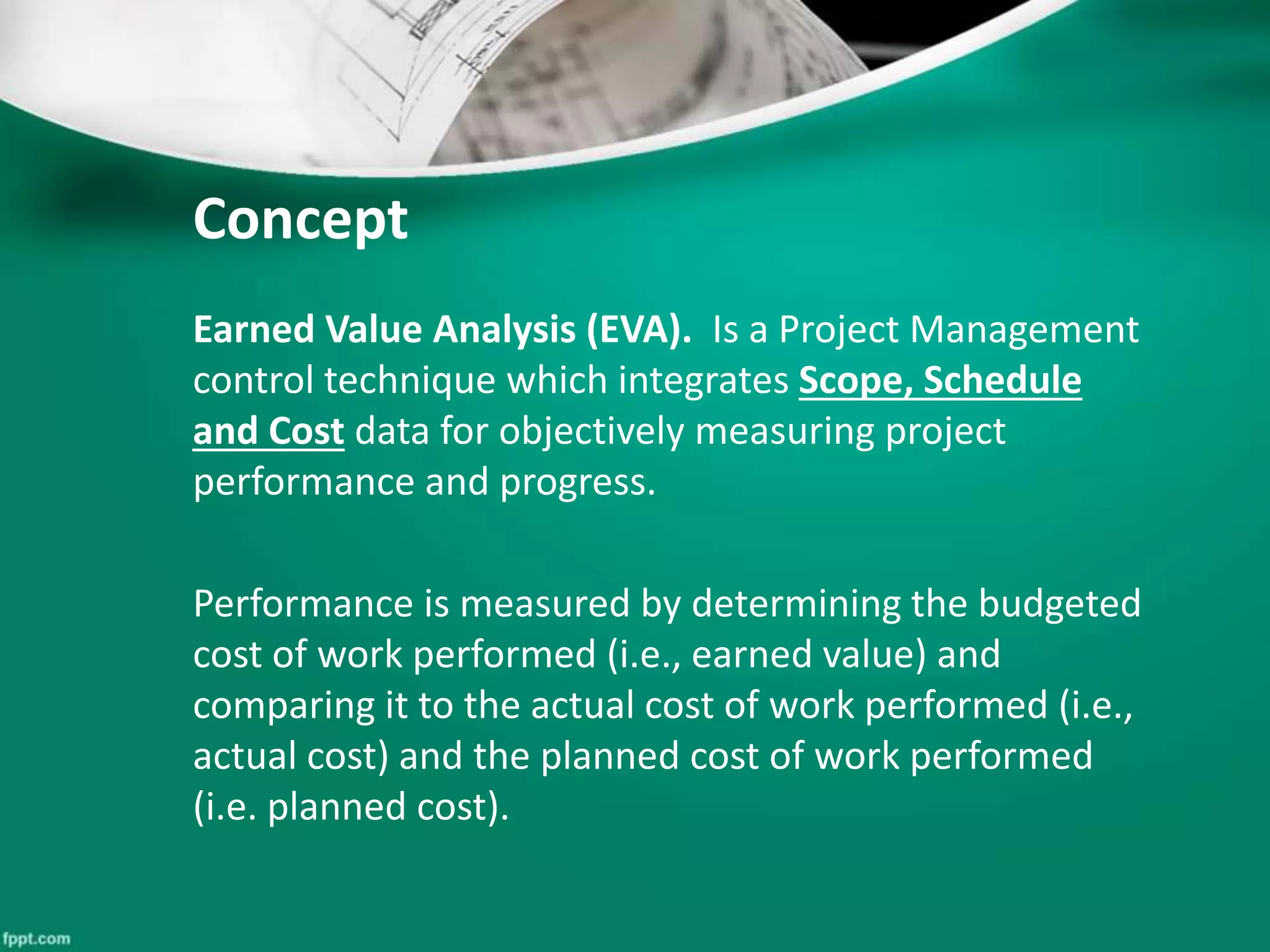 Concept 
Earned Value Analysis (EVA). Is a Project Management 
control technique which integrates Scope, Schedule 
and Cost data for objectively measuring project 
performance and progress. 
Performance is measured by determining the budgeted 
cost of work performed (i.e., earned value) and 
comparing it to the actual cost of work performed (i.e., 
actual cost) and the planned cost of work performed 
(i.e. planned cost). 
 