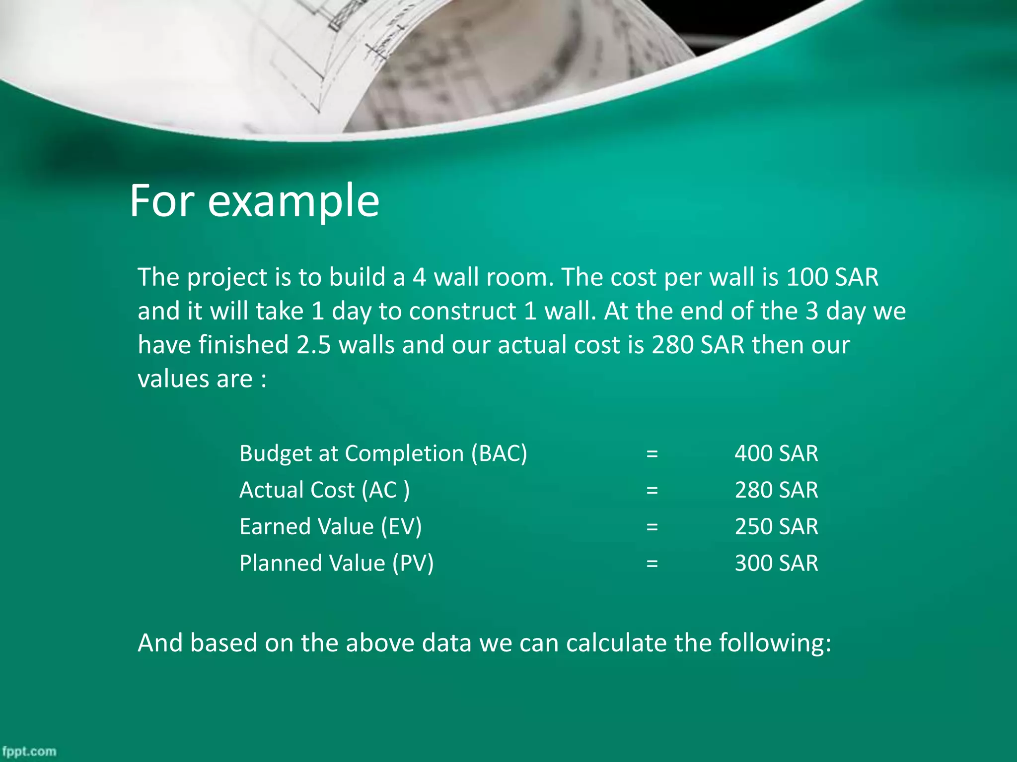 For example 
The project is to build a 4 wall room. The cost per wall is 100 SAR 
and it will take 1 day to construct 1 wall. At the end of the 3 day we 
have finished 2.5 walls and our actual cost is 280 SAR then our 
values are : 
Budget at Completion (BAC) = 400 SAR 
Actual Cost (AC ) = 280 SAR 
Earned Value (EV) = 250 SAR 
Planned Value (PV) = 300 SAR 
And based on the above data we can calculate the following: 
 