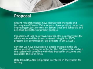 Proposal 
Recent research studies have shown that the tools and 
techniques of Earned Value Analysis have positive impact on 
improving project controls on Scope, Cost and Schedule and 
are good predictors of project success. 
Popularity of EVA has grown significantly in recent years for 
which we would like to recommend using it for ATCO 
projects (i.e. construction, big projects in EWE, EWF). 
For that we have developed a simple module in the EIS 
where project managers will enter the EV parameters which 
the system will combine with data booked in accounts and 
calculates the EV metrics. 
Data from RAS ALKHER project is entered in the system for 
testing. 
 