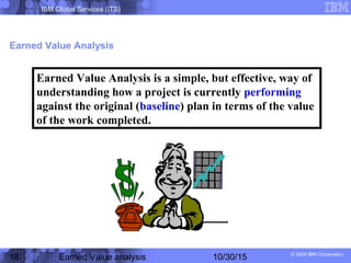 IBM Global Services (ITS)
© 2004 IBM Corporation
18 Earned Value analysis 10/30/15
Earned Value Analysis
Earned Value Analysis is a simple, but effective, way of
understanding how a project is currently performing
against the original (baseline) plan in terms of the value
of the work completed.
 
