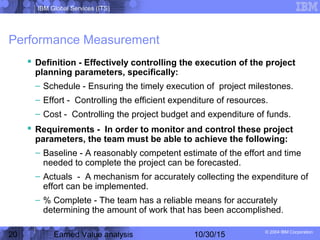 IBM Global Services (ITS)
© 2004 IBM Corporation
20 Earned Value analysis 10/30/15
Performance Measurement
 Definition - Effectively controlling the execution of the project
planning parameters, specifically:
– Schedule - Ensuring the timely execution of project milestones.
– Effort - Controlling the efficient expenditure of resources.
– Cost - Controlling the project budget and expenditure of funds.
 Requirements - In order to monitor and control these project
parameters, the team must be able to achieve the following:
– Baseline - A reasonably competent estimate of the effort and time
needed to complete the project can be forecasted.
– Actuals - A mechanism for accurately collecting the expenditure of
effort can be implemented.
– % Complete - The team has a reliable means for accurately
determining the amount of work that has been accomplished.
 