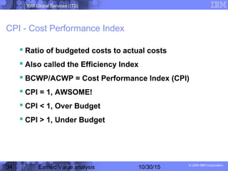 IBM Global Services (ITS)
© 2004 IBM Corporation
34 Earned Value analysis 10/30/15
CPI - Cost Performance Index
 Ratio of budgeted costs to actual costs
 Also called the Efficiency Index
 BCWP/ACWP = Cost Performance Index (CPI)
 CPI = 1, AWSOME!
 CPI < 1, Over Budget
 CPI > 1, Under Budget
 