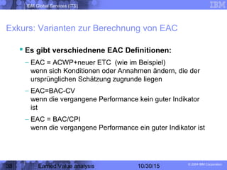 IBM Global Services (ITS)
© 2004 IBM Corporation
38 Earned Value analysis 10/30/15
Exkurs: Varianten zur Berechnung von EAC
 Es gibt verschiednene EAC Definitionen:
– EAC = ACWP+neuer ETC (wie im Beispiel)
wenn sich Konditionen oder Annahmen ändern, die der
ursprünglichen Schätzung zugrunde liegen
– EAC=BAC-CV
wenn die vergangene Performance kein guter Indikator
ist
– EAC = BAC/CPI
wenn die vergangene Performance ein guter Indikator ist
 