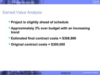 IBM Global Services (ITS)
© 2004 IBM Corporation
43 Earned Value analysis 10/30/15
Earned Value Analysis
 Project is slightly ahead of schedule
 Approximately 3% over budget with an Increasing
trend
 Estimated final contract costs = $308,900
 Original contract costs = $300,000
 