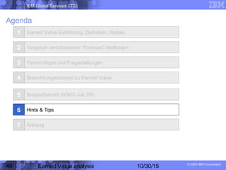IBM Global Services (ITS)
© 2004 IBM Corporation
49 Earned Value analysis 10/30/15
Agenda
1
2
3
4
Earned Value Einführung, Definition, Nutzen
Vergleich verschiedener “Forecast”-Methoden
Terminologie und Fragestellungen
Berechnungsbeispiel zu Earned Value
5 Beispielbericht SOKO Juli 205
Hints & Tips
Anhang
6
7
 