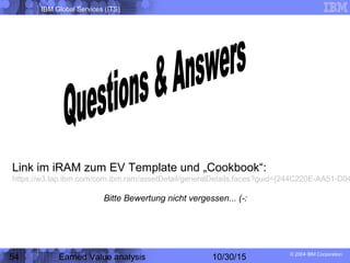 IBM Global Services (ITS)
© 2004 IBM Corporation
54 Earned Value analysis 10/30/15
Link im iRAM zum EV Template und „Cookbook“:
https://w3.tap.ibm.com/com.ibm.ram/assetDetail/generalDetails.faces?guid={244C220E-AA51-D04
Bitte Bewertung nicht vergessen... (-:
 
