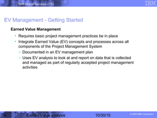 IBM Global Services (ITS)
© 2004 IBM Corporation
8 Earned Value analysis 10/30/15
EV Management - Getting Started
Earned Value Management
• Requires basic project management practices be in place
• Integrate Earned Value (EV) concepts and processes across all
components of the Project Management System
– Documented in an EV management plan
– Uses EV analysis to look at and report on data that is collected
and managed as part of regularly accepted project management
activities
 