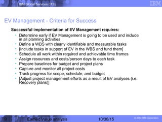 IBM Global Services (ITS)
© 2004 IBM Corporation
9 Earned Value analysis 10/30/15
EV Management - Criteria for Success
Successful implementation of EV Management requires:
• Determine early if EV Management is going to be used and include
in all planning activities
• Define a WBS with clearly identifiable and measurable tasks
• [Include tasks in support of EV in the WBS and fund them]
• Schedule all work within required and achievable time frames
• Assign resources and costs/person days to each task
• Prepare baselines for budget and project plans
• Capture and monitor all project costs
• Track progress for scope, schedule, and budget
• [Adjust project management efforts as a result of EV analyses (i.e.
Recovery plans)]
 