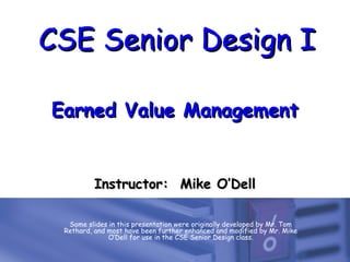 CSE Senior Design ICSE Senior Design I
Earned Value ManagementEarned Value Management
Some slides in this presentation were originally developed by Mr. Tom
Rethard, and most have been further enhanced and modified by Mr. Mike
O’Dell for use in the CSE Senior Design class.
Instructor: Mike O’DellInstructor: Mike O’Dell
 