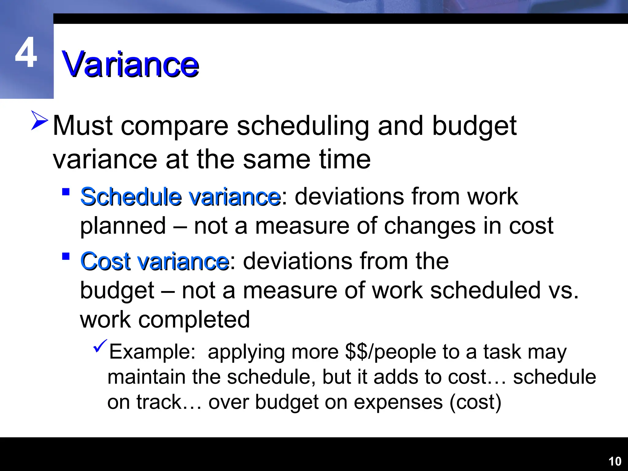 4
10
Variance
Variance
Must compare scheduling and budget
variance at the same time
 Schedule variance
Schedule variance: deviations from work
planned – not a measure of changes in cost
 Cost variance
Cost variance: deviations from the
budget – not a measure of work scheduled vs.
work completed
Example: applying more $$/people to a task may
maintain the schedule, but it adds to cost… schedule
on track… over budget on expenses (cost)
 