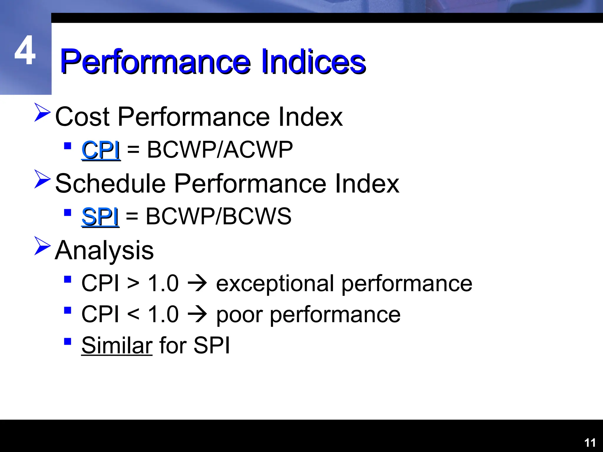 4
11
Performance Indices
Performance Indices
Cost Performance Index
 CPI
CPI = BCWP/ACWP
Schedule Performance Index
 SPI
SPI = BCWP/BCWS
Analysis
 CPI > 1.0  exceptional performance
 CPI < 1.0  poor performance
 Similar for SPI
 