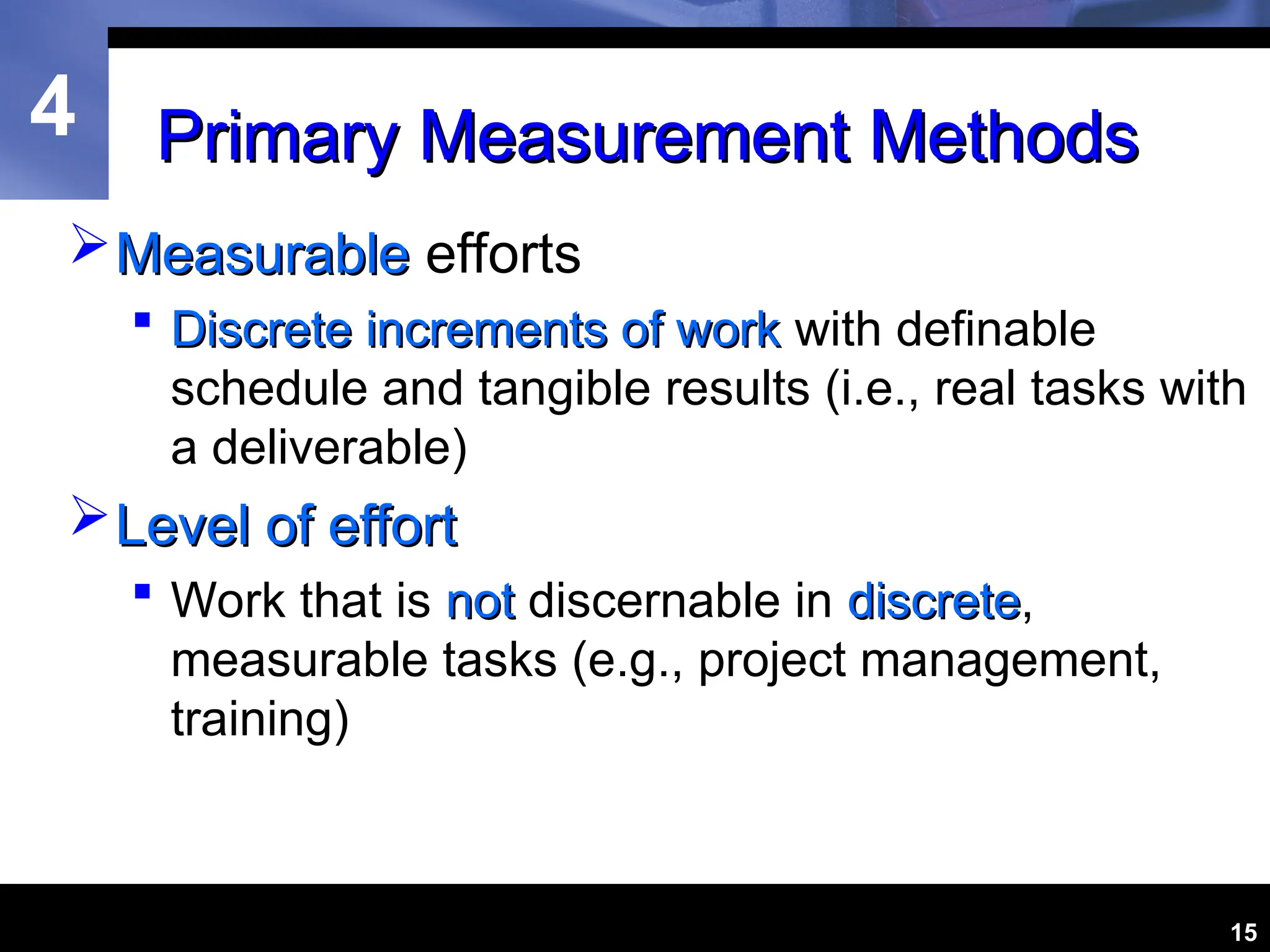4
15
Primary Measurement Methods
Primary Measurement Methods
Measurable
Measurable efforts
 Discrete increments of work
Discrete increments of work with definable
schedule and tangible results (i.e., real tasks with
a deliverable)
Level of effort
Level of effort
 Work that is not
not discernable in discrete
discrete,
measurable tasks (e.g., project management,
training)
 