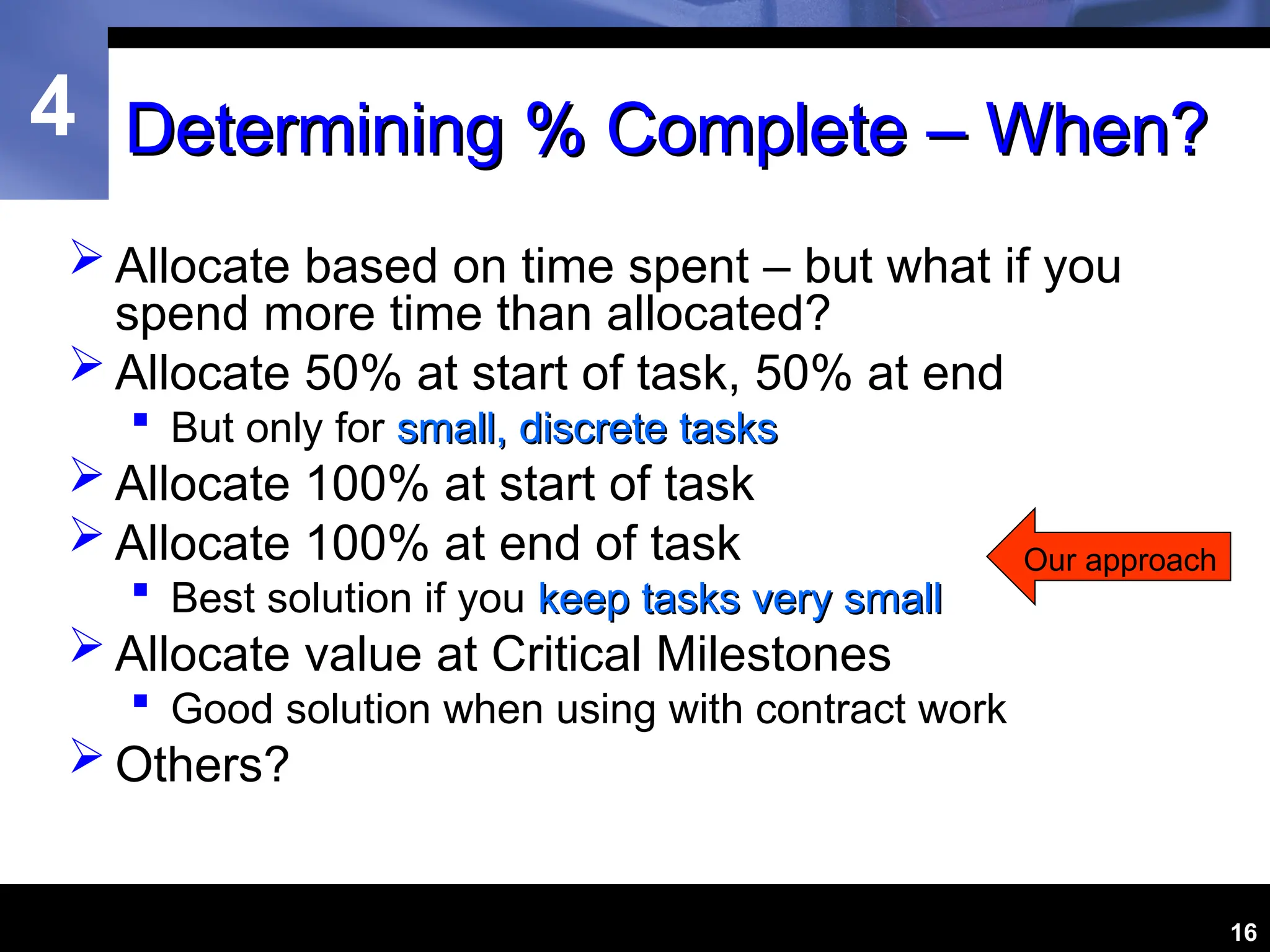 4
16
Determining % Complete – When?
Determining % Complete – When?
 Allocate based on time spent – but what if you
spend more time than allocated?
 Allocate 50% at start of task, 50% at end
 But only for small, discrete tasks
small, discrete tasks
 Allocate 100% at start of task
 Allocate 100% at end of task
 Best solution if you keep tasks very small
keep tasks very small
 Allocate value at Critical Milestones
 Good solution when using with contract work
 Others?
Our approach
 