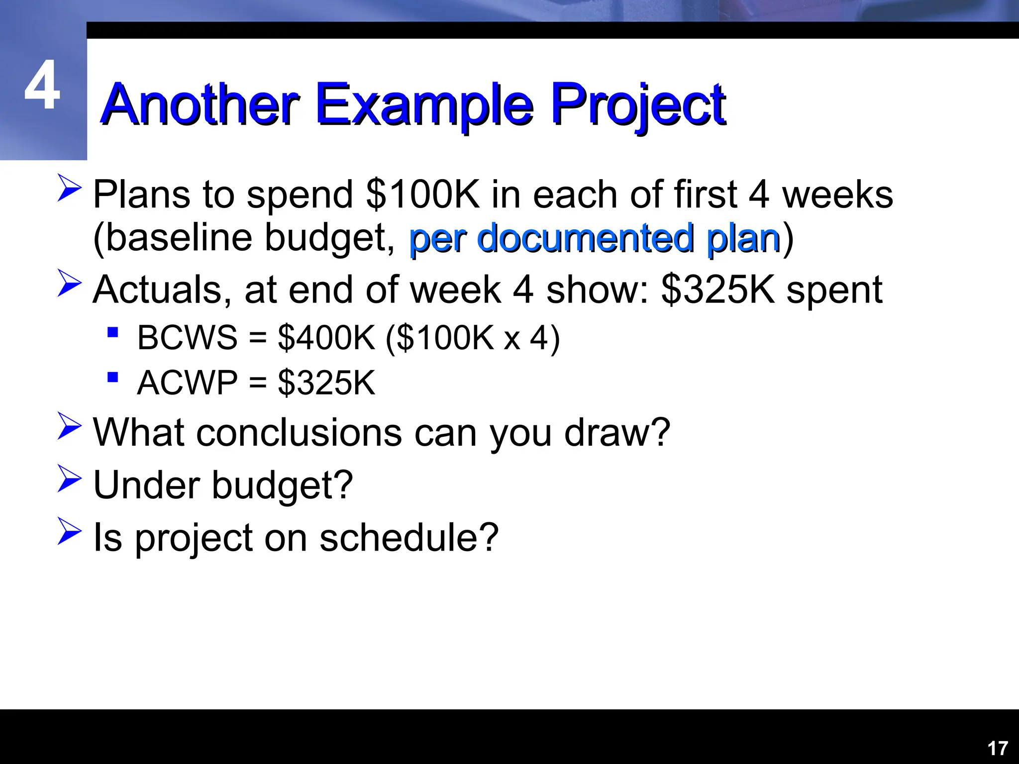 4
17
Another Example Project
Another Example Project
 Plans to spend $100K in each of first 4 weeks
(baseline budget, per documented plan
per documented plan)
 Actuals, at end of week 4 show: $325K spent
 BCWS = $400K ($100K x 4)
 ACWP = $325K
 What conclusions can you draw?
 Under budget?
 Is project on schedule?
 