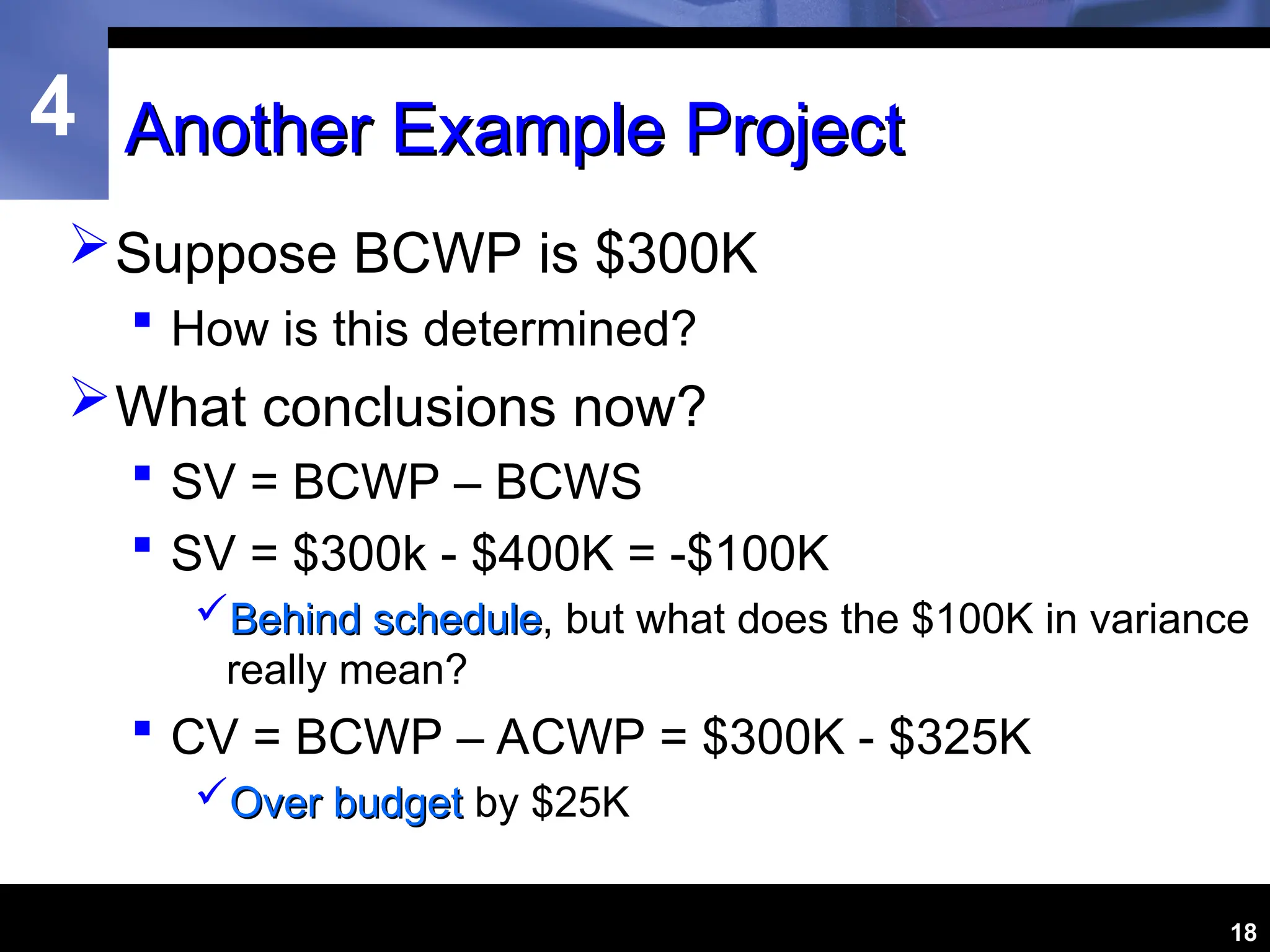 4
18
Another Example Project
Another Example Project
Suppose BCWP is $300K
 How is this determined?
What conclusions now?
 SV = BCWP – BCWS
 SV = $300k - $400K = -$100K
Behind schedule
Behind schedule, but what does the $100K in variance
really mean?
 CV = BCWP – ACWP = $300K - $325K
Over budget
Over budget by $25K
 