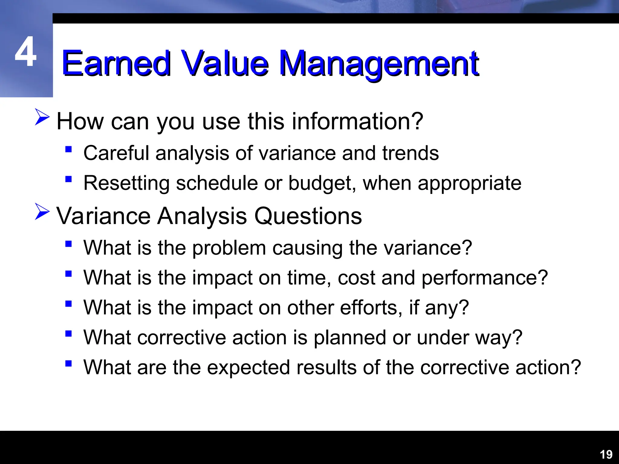4
19
Earned Value Management
Earned Value Management
 How can you use this information?
 Careful analysis of variance and trends
 Resetting schedule or budget, when appropriate
 Variance Analysis Questions
 What is the problem causing the variance?
 What is the impact on time, cost and performance?
 What is the impact on other efforts, if any?
 What corrective action is planned or under way?
 What are the expected results of the corrective action?
 