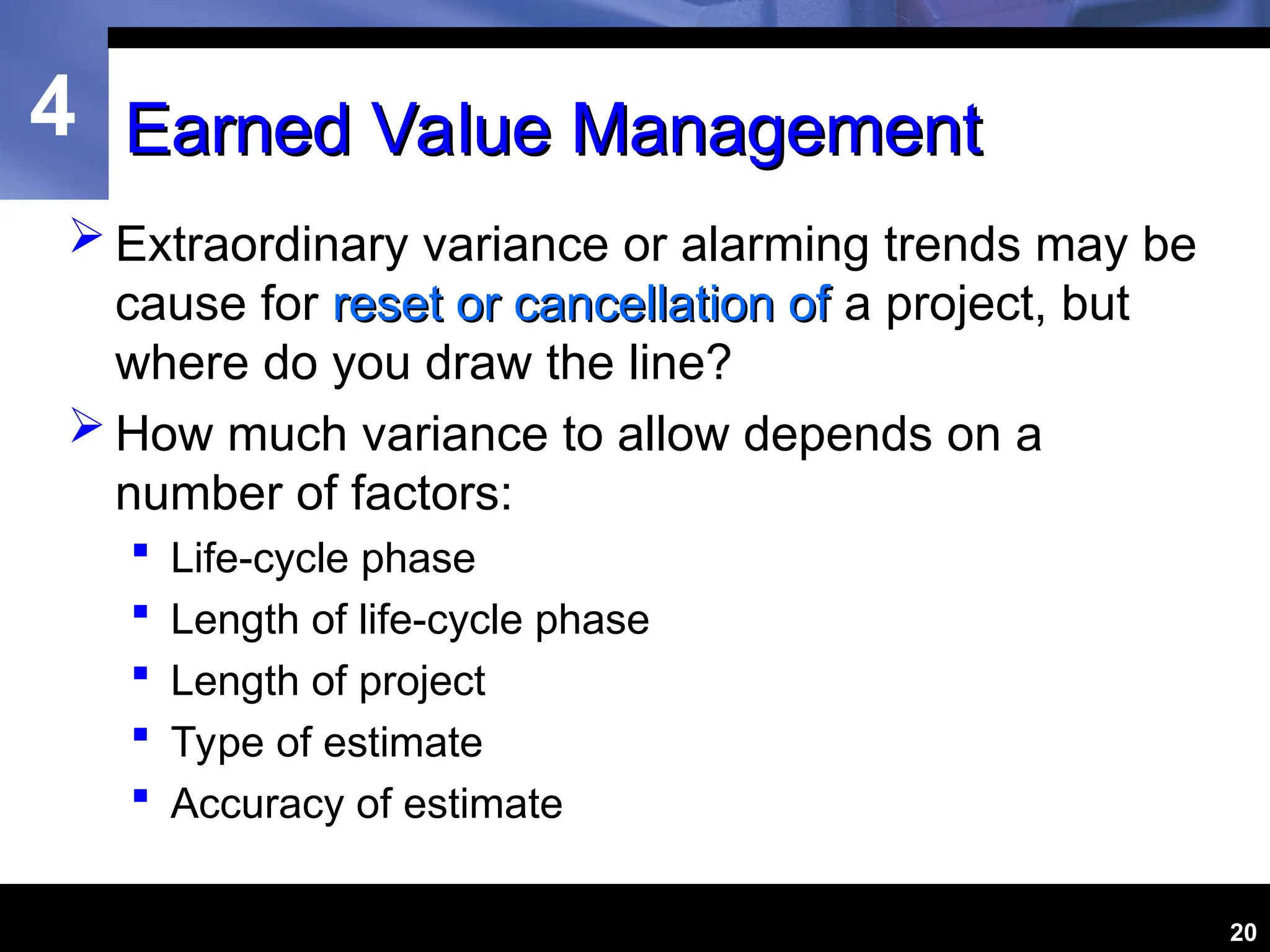 4
20
Earned Value Management
Earned Value Management
 Extraordinary variance or alarming trends may be
cause for reset or cancellation of
reset or cancellation of a project, but
where do you draw the line?
 How much variance to allow depends on a
number of factors:
 Life-cycle phase
 Length of life-cycle phase
 Length of project
 Type of estimate
 Accuracy of estimate
 