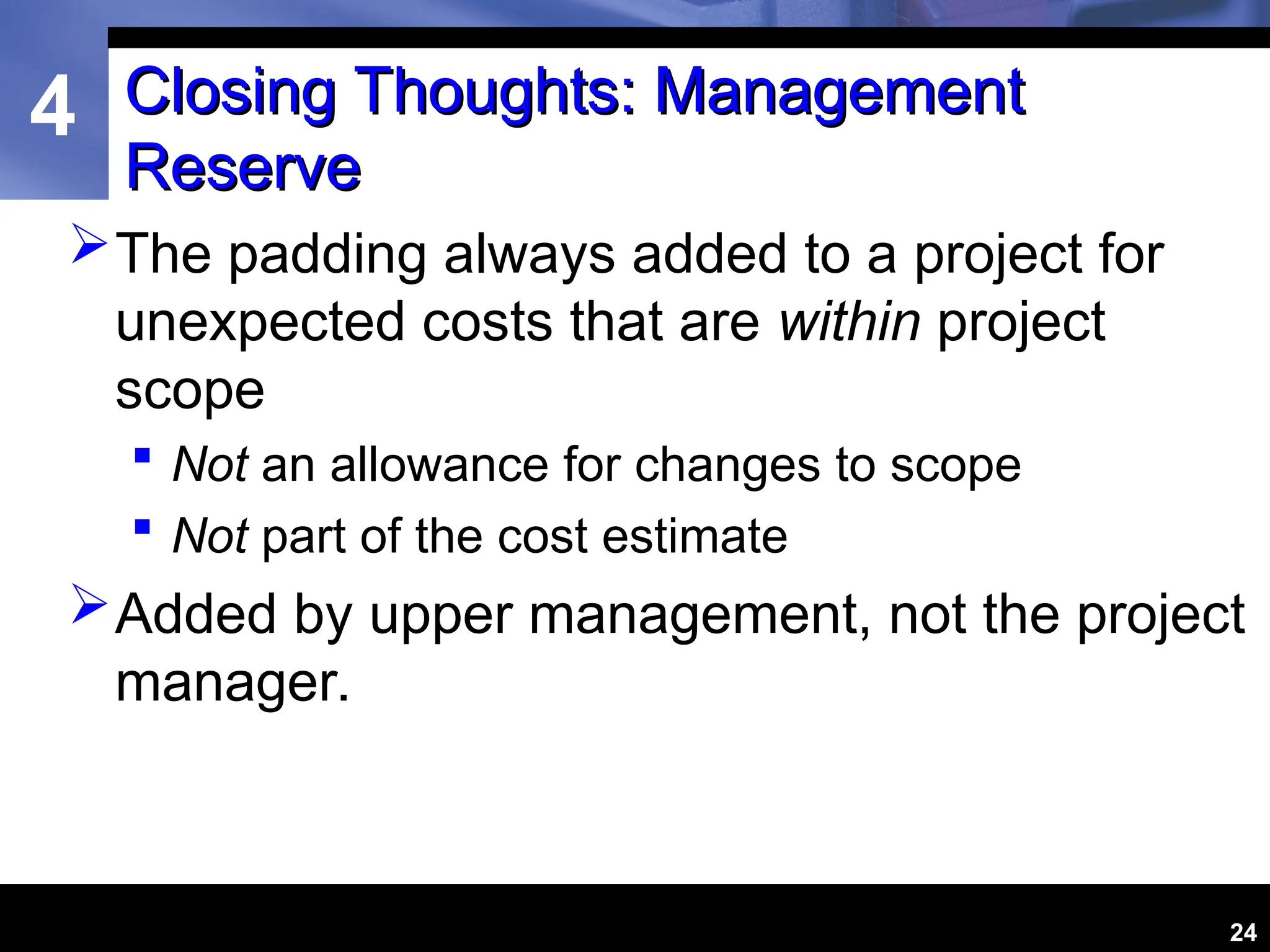 4
24
Closing Thoughts: Management
Closing Thoughts: Management
Reserve
Reserve
The padding always added to a project for
unexpected costs that are within project
scope
 Not an allowance for changes to scope
 Not part of the cost estimate
Added by upper management, not the project
manager.
 