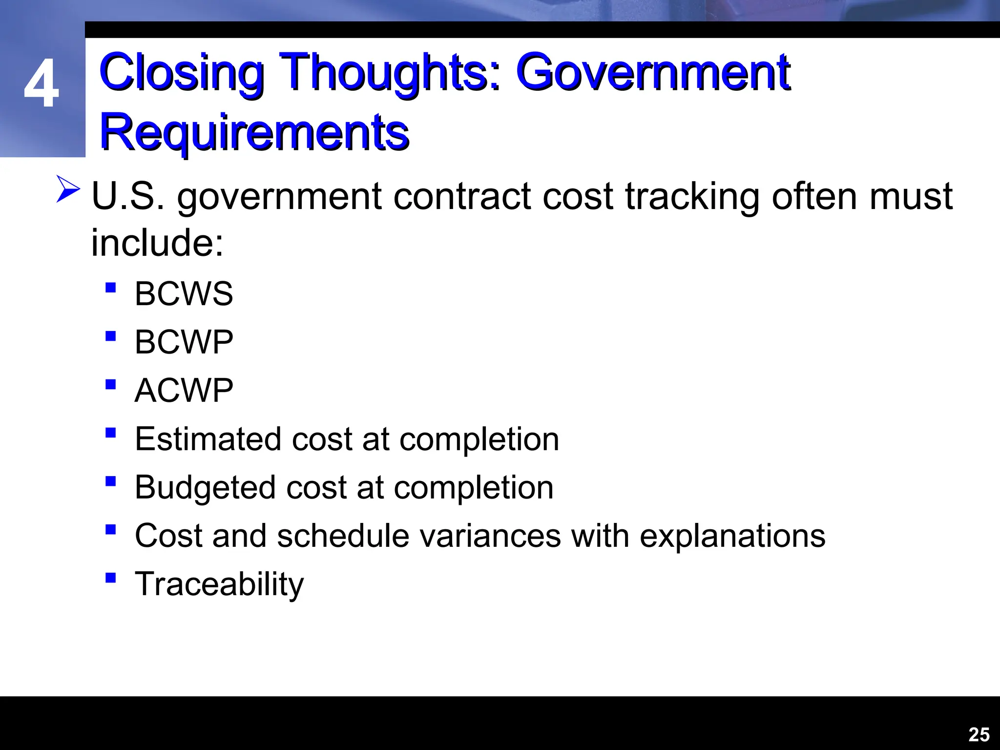 4
25
Closing Thoughts: Government
Closing Thoughts: Government
Requirements
Requirements
 U.S. government contract cost tracking often must
include:
 BCWS
 BCWP
 ACWP
 Estimated cost at completion
 Budgeted cost at completion
 Cost and schedule variances with explanations
 Traceability
 