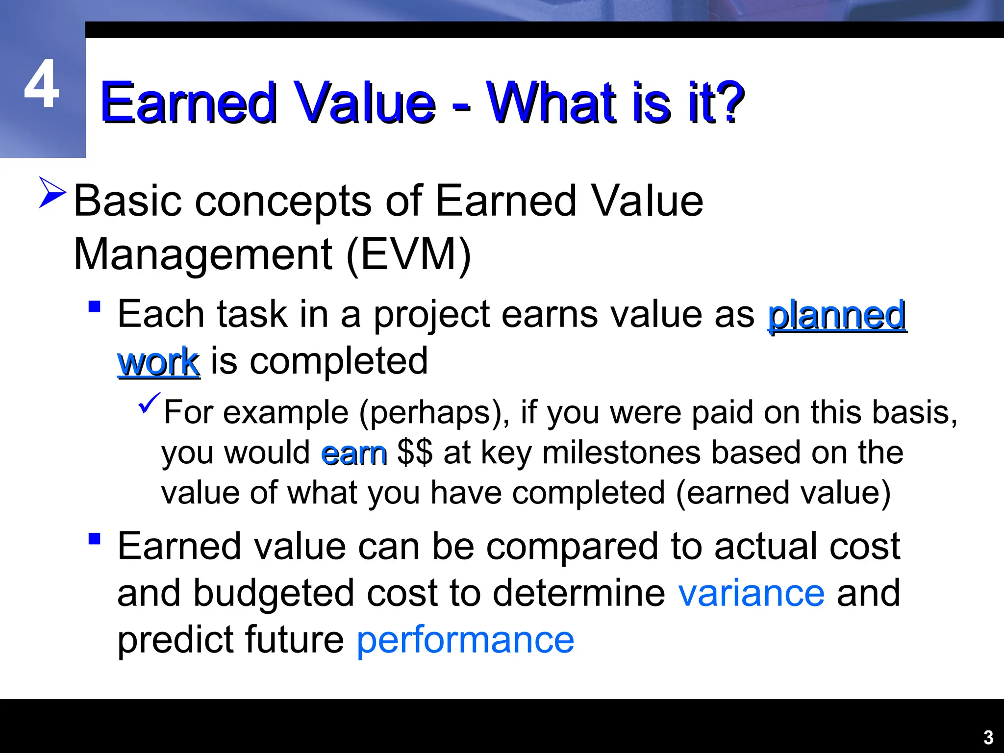 4
3
Earned Value - What is it?
Earned Value - What is it?
Basic concepts of Earned Value
Management (EVM)
 Each task in a project earns value as planned
planned
work
work is completed
For example (perhaps), if you were paid on this basis,
you would earn
earn $$ at key milestones based on the
value of what you have completed (earned value)
 Earned value can be compared to actual cost
and budgeted cost to determine variance and
predict future performance
 