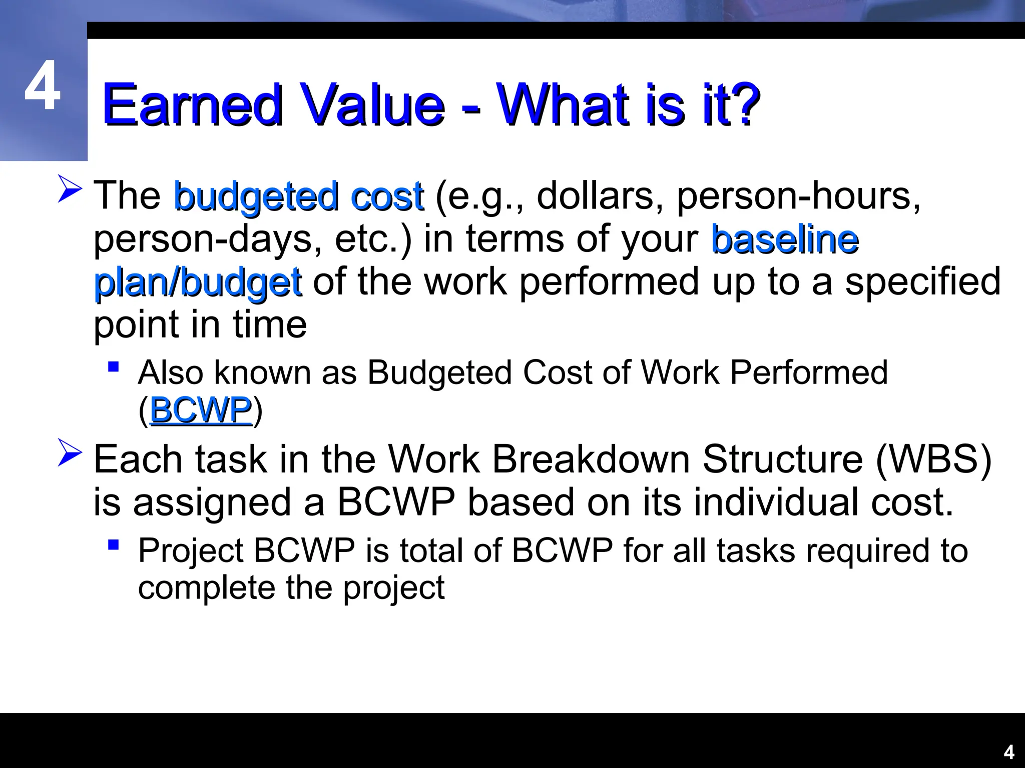 4
4
Earned Value - What is it?
Earned Value - What is it?
 The budgeted cost
budgeted cost (e.g., dollars, person-hours,
person-days, etc.) in terms of your baseline
baseline
plan/budget
plan/budget of the work performed up to a specified
point in time
 Also known as Budgeted Cost of Work Performed
(BCWP
BCWP)
 Each task in the Work Breakdown Structure (WBS)
is assigned a BCWP based on its individual cost.
 Project BCWP is total of BCWP for all tasks required to
complete the project
 