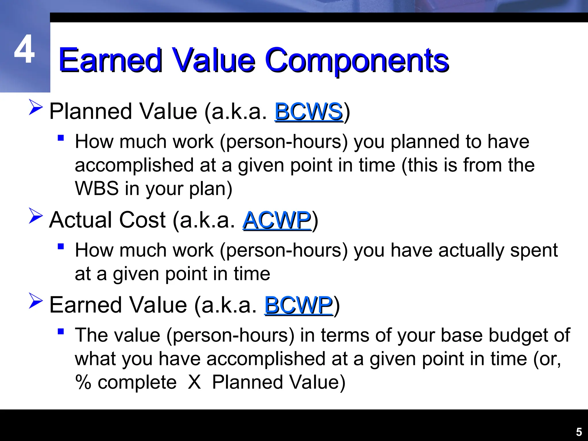 4
5
Earned Value Components
Earned Value Components
 Planned Value (a.k.a. BCWS
BCWS)
 How much work (person-hours) you planned to have
accomplished at a given point in time (this is from the
WBS in your plan)
 Actual Cost (a.k.a. ACWP
ACWP)
 How much work (person-hours) you have actually spent
at a given point in time
 Earned Value (a.k.a. BCWP
BCWP)
 The value (person-hours) in terms of your base budget of
what you have accomplished at a given point in time (or,
% complete X Planned Value)
 