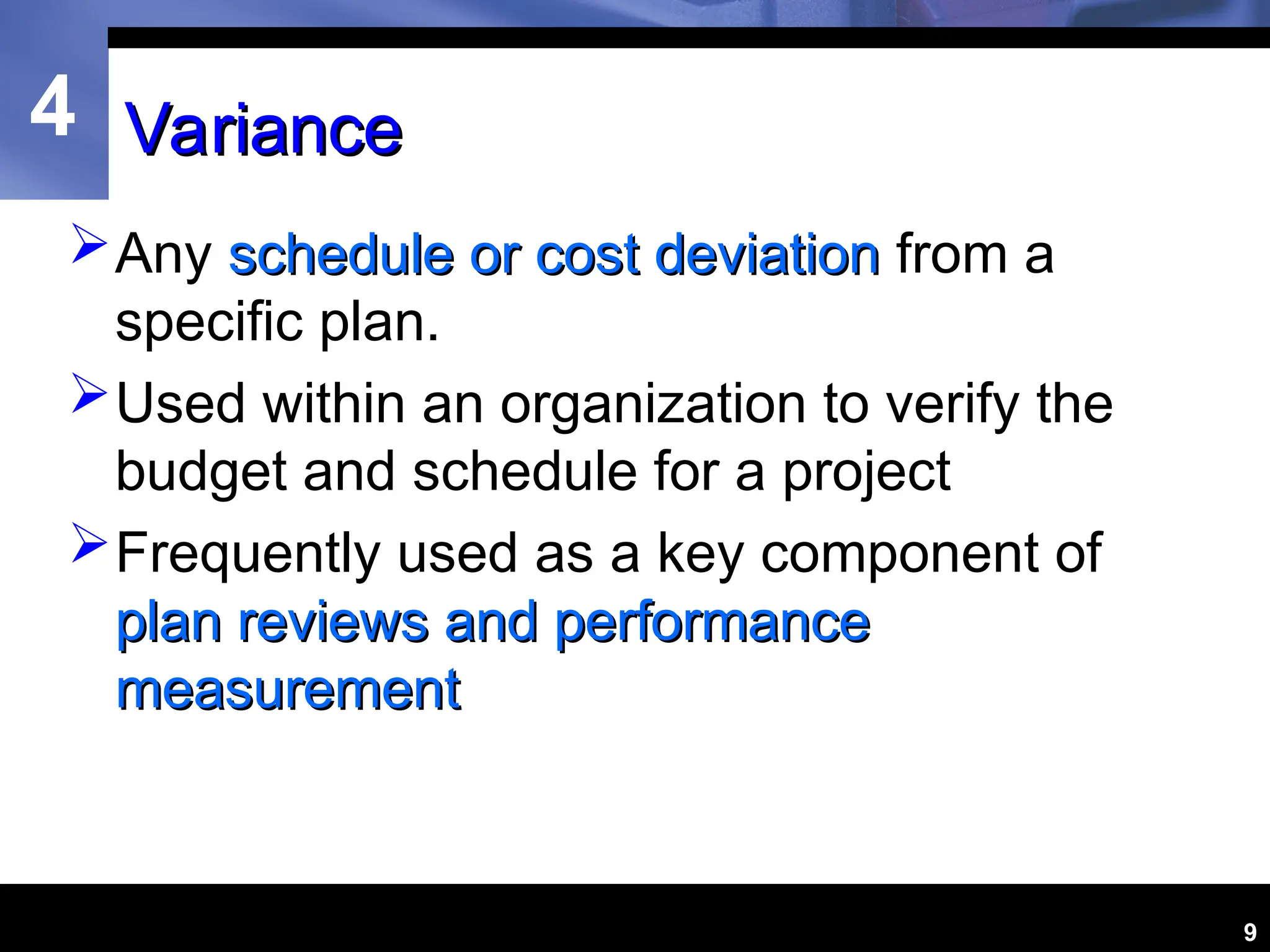 4
9
Variance
Variance
Any schedule or cost deviation
schedule or cost deviation from a
specific plan.
Used within an organization to verify the
budget and schedule for a project
Frequently used as a key component of
plan reviews and performance
plan reviews and performance
measurement
measurement
 