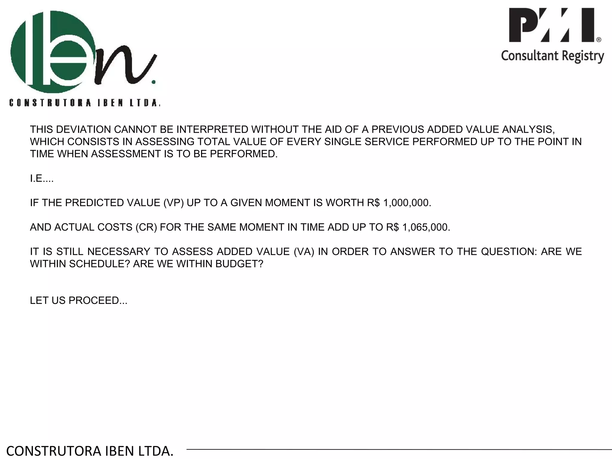 THIS DEVIATION CANNOT BE INTERPRETED WITHOUT THE AID OF A PREVIOUS ADDED VALUE ANALYSIS,
   WHICH CONSISTS IN ASSESSING TOTAL VALUE OF EVERY SINGLE SERVICE PERFORMED UP TO THE POINT IN
   TIME WHEN ASSESSMENT IS TO BE PERFORMED.

   I.E....

   IF THE PREDICTED VALUE (VP) UP TO A GIVEN MOMENT IS WORTH R$ 1,000,000.

   AND ACTUAL COSTS (CR) FOR THE SAME MOMENT IN TIME ADD UP TO R$ 1,065,000.

   IT IS STILL NECESSARY TO ASSESS ADDED VALUE (VA) IN ORDER TO ANSWER TO THE QUESTION: ARE WE
   WITHIN SCHEDULE? ARE WE WITHIN BUDGET?


   LET US PROCEED...




CONSTRUTORA IBEN LTDA.
 