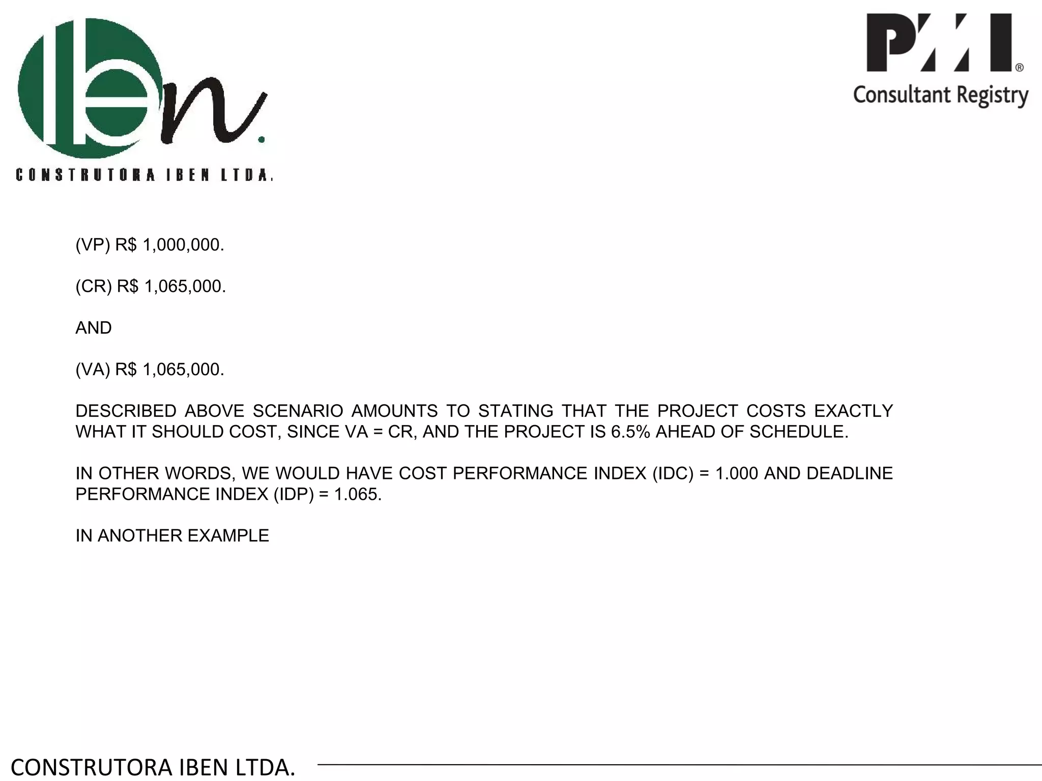 (VP) R$ 1,000,000.

     (CR) R$ 1,065,000.

     AND

     (VA) R$ 1,065,000.

     DESCRIBED ABOVE SCENARIO AMOUNTS TO STATING THAT THE PROJECT COSTS EXACTLY
     WHAT IT SHOULD COST, SINCE VA = CR, AND THE PROJECT IS 6.5% AHEAD OF SCHEDULE.

     IN OTHER WORDS, WE WOULD HAVE COST PERFORMANCE INDEX (IDC) = 1.000 AND DEADLINE
     PERFORMANCE INDEX (IDP) = 1.065.

     IN ANOTHER EXAMPLE




CONSTRUTORA IBEN LTDA.
 
