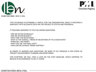 THIS TECHNIQUE IS EXTREMELLY USEFUL FOR THE ORGANIZATION, SINCE IT PROVIDES A
       SNAPSHOT WITH ACCURATE DATA ON THE PROJECT’S STATUS AND PROGRESS.


       IT PROVIDES ANSWERS TO THE FOLLOWING QUESTIONS:

       - ARE WE WITHIN SCHEDULE?
       - ARE WE WITHIN BUDGET?
       - WHAT ARE THE DEVIATIONS?
       - WHAT IS THE OVERALL TREND OF DEVIATIONS UP TO A GIVEN DATE?
       - WHEN WILL WE FINISH?
       - WHAT WILL BE THE FINAL COST?
       - HOW CAN WE ACHIEVE TREND CONTROL?


       IN ORDER TO ANSWER SAID QUESTIONS, WE NEED TO GO THROUGH A FEW STEPS OF
       PROJECT ADVANCEMENT PLANNING AND MONITORING.

       FOR STARTERS, WE WILL TAKE A LOOK ON THE COST BASELINE, WHICH HAPPENS TO
       BEHAVE IN ACCORDANCE TO AN “S” CURVE.




CONSTRUTORA IBEN LTDA.
 