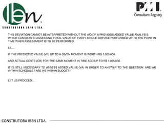 THIS DEVIATION CANNOT BE INTERPRETED WITHOUT THE AID OF A PREVIOUS ADDED VALUE ANALYSIS,
   WHICH CONSISTS IN ASSESSING TOTAL VALUE OF EVERY SINGLE SERVICE PERFORMED UP TO THE POINT IN
   TIME WHEN ASSESSMENT IS TO BE PERFORMED.

   I.E....

   IF THE PREDICTED VALUE (VP) UP TO A GIVEN MOMENT IS WORTH R$ 1,000,000.

   AND ACTUAL COSTS (CR) FOR THE SAME MOMENT IN TIME ADD UP TO R$ 1,065,000.

   IT IS STILL NECESSARY TO ASSESS ADDED VALUE (VA) IN ORDER TO ANSWER TO THE QUESTION: ARE WE
   WITHIN SCHEDULE? ARE WE WITHIN BUDGET?


   LET US PROCEED...




CONSTRUTORA IBEN LTDA.
 