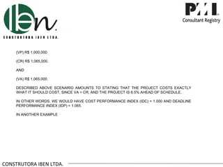 (VP) R$ 1,000,000.

     (CR) R$ 1,065,000.

     AND

     (VA) R$ 1,065,000.

     DESCRIBED ABOVE SCENARIO AMOUNTS TO STATING THAT THE PROJECT COSTS EXACTLY
     WHAT IT SHOULD COST, SINCE VA = CR, AND THE PROJECT IS 6.5% AHEAD OF SCHEDULE.

     IN OTHER WORDS, WE WOULD HAVE COST PERFORMANCE INDEX (IDC) = 1.000 AND DEADLINE
     PERFORMANCE INDEX (IDP) = 1.065.

     IN ANOTHER EXAMPLE




CONSTRUTORA IBEN LTDA.
 