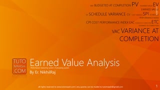 Earned Value Analysis
By Er. NikhilRaj
BAC BUDGETED AT COMPLETION PV PLANNED VALUE EV
EARNED VALUE
SV SCHEDULE VARIANCE CV COST VARIANCE SPI SCHEDULE
PERFORMANCE INDEX
CPI COST PERFORMANCE INDEX EAC ESTIMATE AT COMPLETION ETC
ESTIMATE TO COMPLETION
VAC VARIANCE AT
COMPLETION
1/21/2016
1all rights reserved to www.tutomaash.com | any queries can be mailed to tutomaash@gmail.com
Performance measuring system | Forecasting system
 