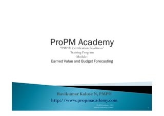 “PMP® Certification Readiness”
Training Program
Module:Module:
Earned Value and Budget ForecastingEarned Value and Budget ForecastingEarned Value and Budget ForecastingEarned Value and Budget Forecasting
Ravikumar Kalose N, PMP®
http://www.propmacademy.com
1
ProPM Academy - 2011
"PMP® Exam Prep Course"
 
