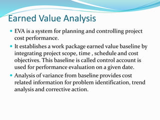 Earned Value Analysis
 EVA is a system for planning and controlling project
cost performance.
 It establishes a work package earned value baseline by
integrating project scope, time , schedule and cost
objectives. This baseline is called control account is
used for performance evaluation on a given date.
 Analysis of variance from baseline provides cost
related information for problem identification, trend
analysis and corrective action.
 