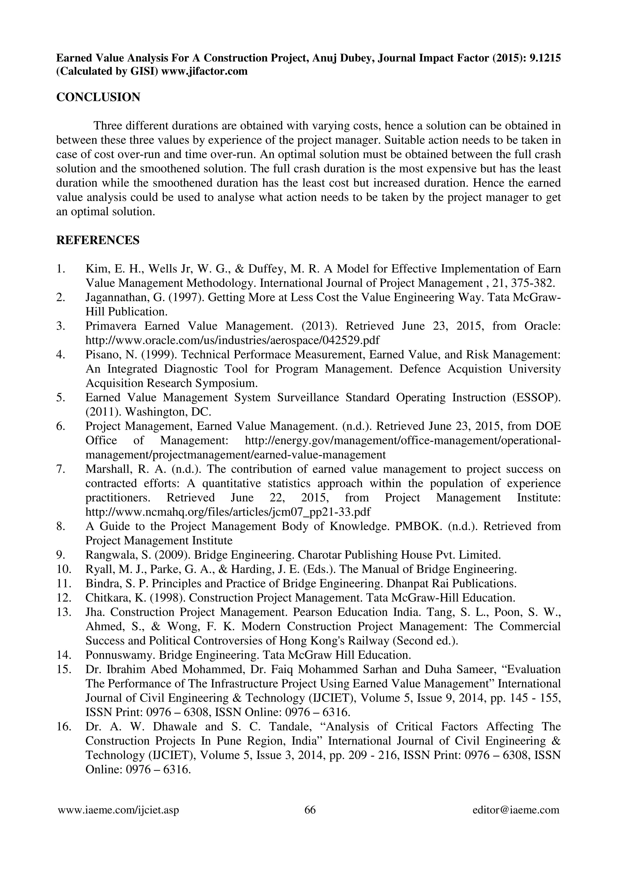 Earned Value Analysis For A Construction Project, Anuj Dubey, Journal Impact Factor (2015): 9.1215
(Calculated by GISI) www.jifactor.com
www.iaeme.com/ijciet.asp 66 editor@iaeme.com
CONCLUSION
Three different durations are obtained with varying costs, hence a solution can be obtained in
between these three values by experience of the project manager. Suitable action needs to be taken in
case of cost over-run and time over-run. An optimal solution must be obtained between the full crash
solution and the smoothened solution. The full crash duration is the most expensive but has the least
duration while the smoothened duration has the least cost but increased duration. Hence the earned
value analysis could be used to analyse what action needs to be taken by the project manager to get
an optimal solution.
REFERENCES
1. Kim, E. H., Wells Jr, W. G., & Duffey, M. R. A Model for Effective Implementation of Earn
Value Management Methodology. International Journal of Project Management , 21, 375-382.
2. Jagannathan, G. (1997). Getting More at Less Cost the Value Engineering Way. Tata McGraw-
Hill Publication.
3. Primavera Earned Value Management. (2013). Retrieved June 23, 2015, from Oracle:
http://www.oracle.com/us/industries/aerospace/042529.pdf
4. Pisano, N. (1999). Technical Performace Measurement, Earned Value, and Risk Management:
An Integrated Diagnostic Tool for Program Management. Defence Acquistion University
Acquisition Research Symposium.
5. Earned Value Management System Surveillance Standard Operating Instruction (ESSOP).
(2011). Washington, DC.
6. Project Management, Earned Value Management. (n.d.). Retrieved June 23, 2015, from DOE
Office of Management: http://energy.gov/management/office-management/operational-
management/projectmanagement/earned-value-management
7. Marshall, R. A. (n.d.). The contribution of earned value management to project success on
contracted efforts: A quantitative statistics approach within the population of experience
practitioners. Retrieved June 22, 2015, from Project Management Institute:
http://www.ncmahq.org/files/articles/jcm07_pp21-33.pdf
8. A Guide to the Project Management Body of Knowledge. PMBOK. (n.d.). Retrieved from
Project Management Institute
9. Rangwala, S. (2009). Bridge Engineering. Charotar Publishing House Pvt. Limited.
10. Ryall, M. J., Parke, G. A., & Harding, J. E. (Eds.). The Manual of Bridge Engineering.
11. Bindra, S. P. Principles and Practice of Bridge Engineering. Dhanpat Rai Publications.
12. Chitkara, K. (1998). Construction Project Management. Tata McGraw-Hill Education.
13. Jha. Construction Project Management. Pearson Education India. Tang, S. L., Poon, S. W.,
Ahmed, S., & Wong, F. K. Modern Construction Project Management: The Commercial
Success and Political Controversies of Hong Kong's Railway (Second ed.).
14. Ponnuswamy. Bridge Engineering. Tata McGraw Hill Education.
15. Dr. Ibrahim Abed Mohammed, Dr. Faiq Mohammed Sarhan and Duha Sameer, “Evaluation
The Performance of The Infrastructure Project Using Earned Value Management” International
Journal of Civil Engineering & Technology (IJCIET), Volume 5, Issue 9, 2014, pp. 145 - 155,
ISSN Print: 0976 – 6308, ISSN Online: 0976 – 6316.
16. Dr. A. W. Dhawale and S. C. Tandale, “Analysis of Critical Factors Affecting The
Construction Projects In Pune Region, India” International Journal of Civil Engineering &
Technology (IJCIET), Volume 5, Issue 3, 2014, pp. 209 - 216, ISSN Print: 0976 – 6308, ISSN
Online: 0976 – 6316.
 