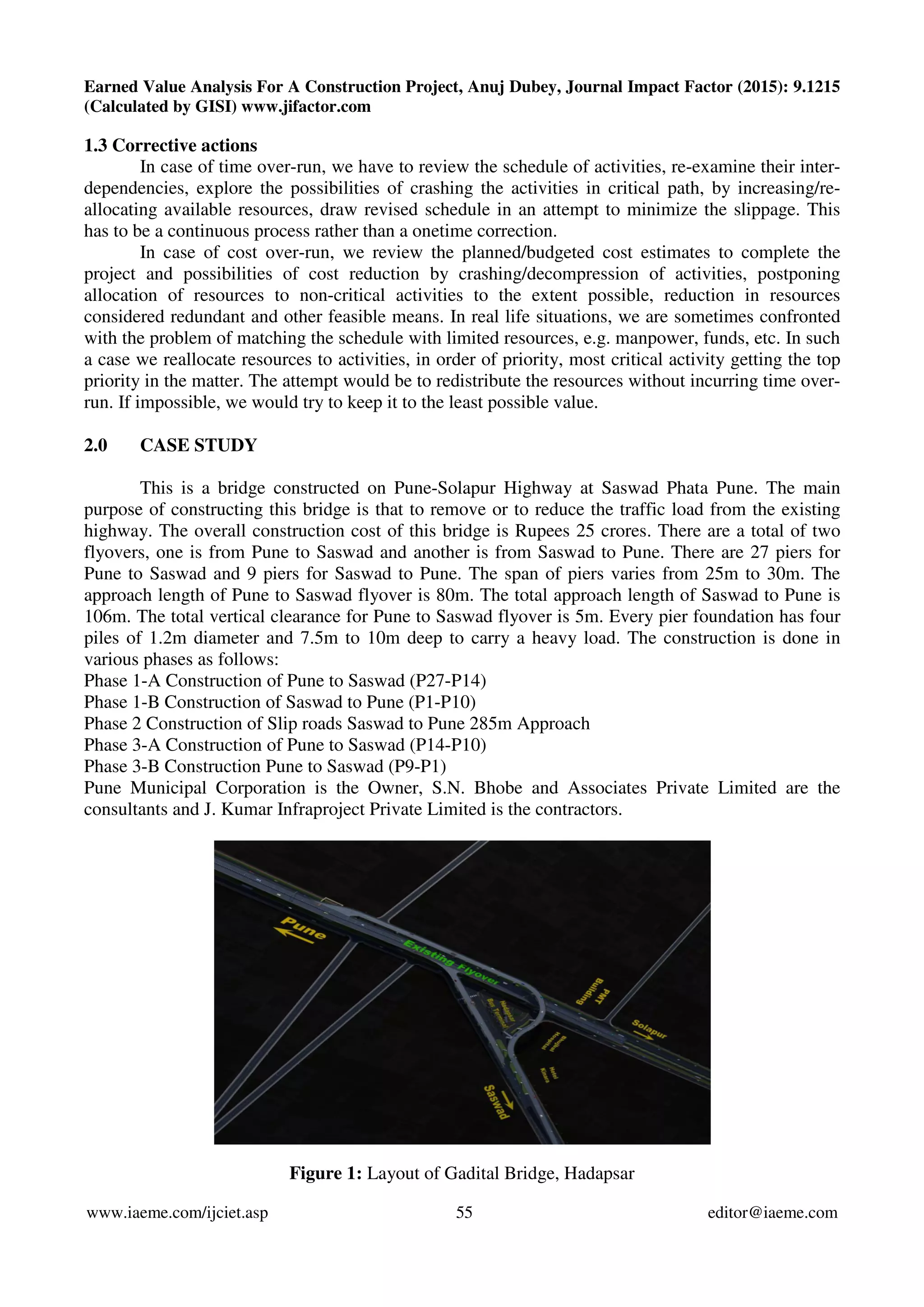 Earned Value Analysis For A Construction Project, Anuj Dubey, Journal Impact Factor (2015): 9.1215
(Calculated by GISI) www.jifactor.com
www.iaeme.com/ijciet.asp 55 editor@iaeme.com
1.3 Corrective actions
In case of time over-run, we have to review the schedule of activities, re-examine their inter-
dependencies, explore the possibilities of crashing the activities in critical path, by increasing/re-
allocating available resources, draw revised schedule in an attempt to minimize the slippage. This
has to be a continuous process rather than a onetime correction.
In case of cost over-run, we review the planned/budgeted cost estimates to complete the
project and possibilities of cost reduction by crashing/decompression of activities, postponing
allocation of resources to non-critical activities to the extent possible, reduction in resources
considered redundant and other feasible means. In real life situations, we are sometimes confronted
with the problem of matching the schedule with limited resources, e.g. manpower, funds, etc. In such
a case we reallocate resources to activities, in order of priority, most critical activity getting the top
priority in the matter. The attempt would be to redistribute the resources without incurring time over-
run. If impossible, we would try to keep it to the least possible value.
2.0 CASE STUDY
This is a bridge constructed on Pune-Solapur Highway at Saswad Phata Pune. The main
purpose of constructing this bridge is that to remove or to reduce the traffic load from the existing
highway. The overall construction cost of this bridge is Rupees 25 crores. There are a total of two
flyovers, one is from Pune to Saswad and another is from Saswad to Pune. There are 27 piers for
Pune to Saswad and 9 piers for Saswad to Pune. The span of piers varies from 25m to 30m. The
approach length of Pune to Saswad flyover is 80m. The total approach length of Saswad to Pune is
106m. The total vertical clearance for Pune to Saswad flyover is 5m. Every pier foundation has four
piles of 1.2m diameter and 7.5m to 10m deep to carry a heavy load. The construction is done in
various phases as follows:
Phase 1-A Construction of Pune to Saswad (P27-P14)
Phase 1-B Construction of Saswad to Pune (P1-P10)
Phase 2 Construction of Slip roads Saswad to Pune 285m Approach
Phase 3-A Construction of Pune to Saswad (P14-P10)
Phase 3-B Construction Pune to Saswad (P9-P1)
Pune Municipal Corporation is the Owner, S.N. Bhobe and Associates Private Limited are the
consultants and J. Kumar Infraproject Private Limited is the contractors.
Figure 1: Layout of Gadital Bridge, Hadapsar
 