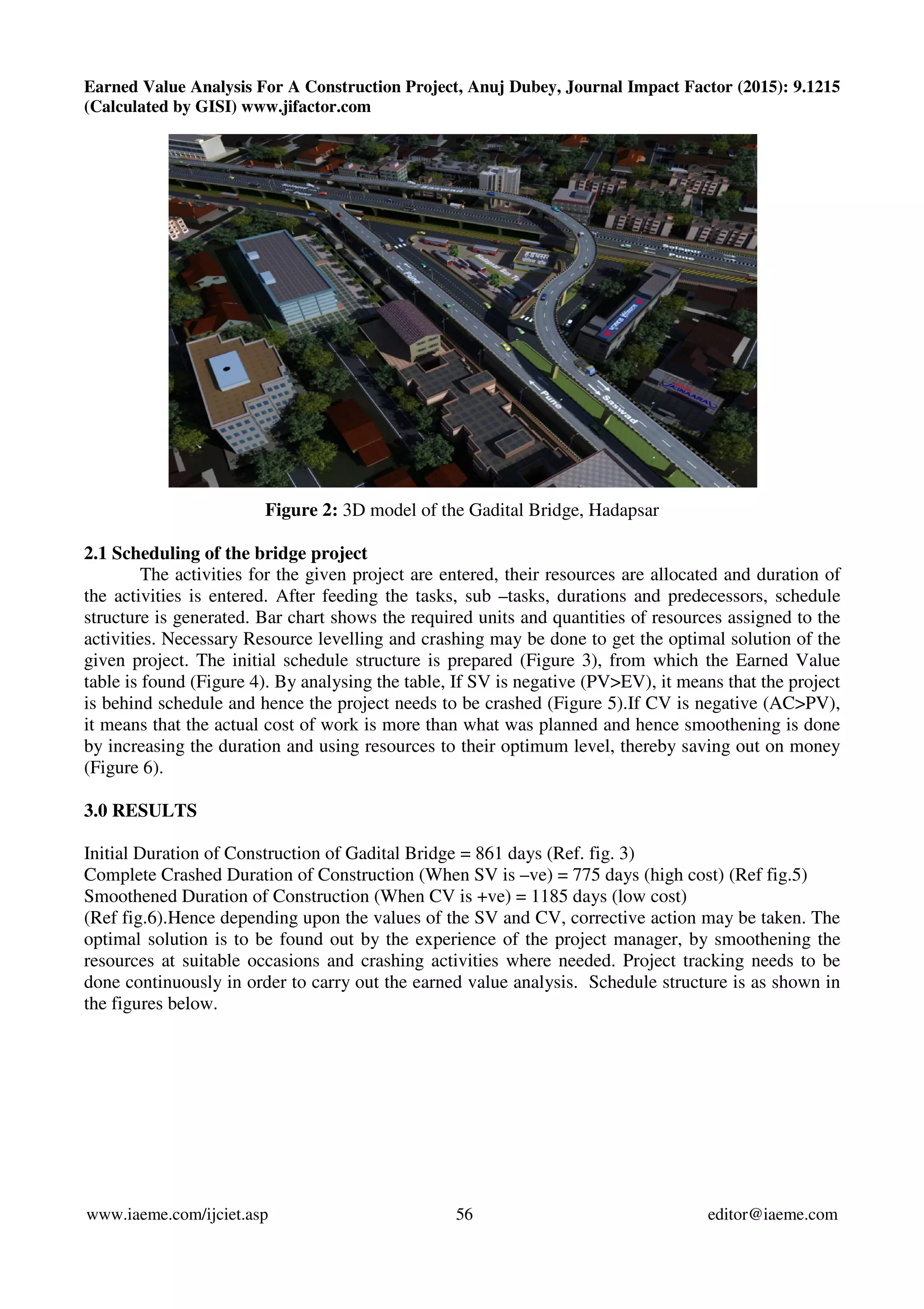 Earned Value Analysis For A Construction Project, Anuj Dubey, Journal Impact Factor (2015): 9.1215
(Calculated by GISI) www.jifactor.com
www.iaeme.com/ijciet.asp 56 editor@iaeme.com
Figure 2: 3D model of the Gadital Bridge, Hadapsar
2.1 Scheduling of the bridge project
The activities for the given project are entered, their resources are allocated and duration of
the activities is entered. After feeding the tasks, sub –tasks, durations and predecessors, schedule
structure is generated. Bar chart shows the required units and quantities of resources assigned to the
activities. Necessary Resource levelling and crashing may be done to get the optimal solution of the
given project. The initial schedule structure is prepared (Figure 3), from which the Earned Value
table is found (Figure 4). By analysing the table, If SV is negative (PV>EV), it means that the project
is behind schedule and hence the project needs to be crashed (Figure 5).If CV is negative (AC>PV),
it means that the actual cost of work is more than what was planned and hence smoothening is done
by increasing the duration and using resources to their optimum level, thereby saving out on money
(Figure 6).
3.0 RESULTS
Initial Duration of Construction of Gadital Bridge = 861 days (Ref. fig. 3)
Complete Crashed Duration of Construction (When SV is –ve) = 775 days (high cost) (Ref fig.5)
Smoothened Duration of Construction (When CV is +ve) = 1185 days (low cost)
(Ref fig.6).Hence depending upon the values of the SV and CV, corrective action may be taken. The
optimal solution is to be found out by the experience of the project manager, by smoothening the
resources at suitable occasions and crashing activities where needed. Project tracking needs to be
done continuously in order to carry out the earned value analysis. Schedule structure is as shown in
the figures below.
 