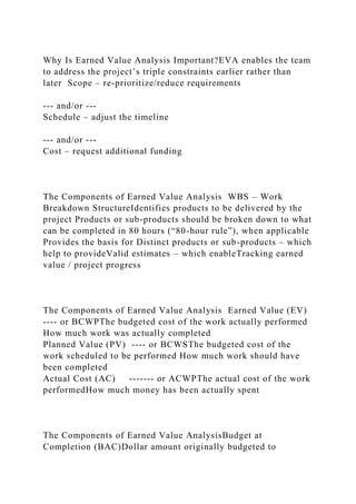 Why Is Earned Value Analysis Important?EVA enables the team
to address the project’s triple constraints earlier rather than
later Scope – re-prioritize/reduce requirements
--- and/or ---
Schedule – adjust the timeline
--- and/or ---
Cost – request additional funding
The Components of Earned Value Analysis WBS – Work
Breakdown StructureIdentifies products to be delivered by the
project Products or sub-products should be broken down to what
can be completed in 80 hours (“80-hour rule”), when applicable
Provides the basis for Distinct products or sub-products – which
help to provideValid estimates – which enableTracking earned
value / project progress
The Components of Earned Value Analysis Earned Value (EV)
---- or BCWPThe budgeted cost of the work actually performed
How much work was actually completed
Planned Value (PV) ---- or BCWSThe budgeted cost of the
work scheduled to be performed How much work should have
been completed
Actual Cost (AC) ------- or ACWPThe actual cost of the work
performedHow much money has been actually spent
The Components of Earned Value AnalysisBudget at
Completion (BAC)Dollar amount originally budgeted to
 