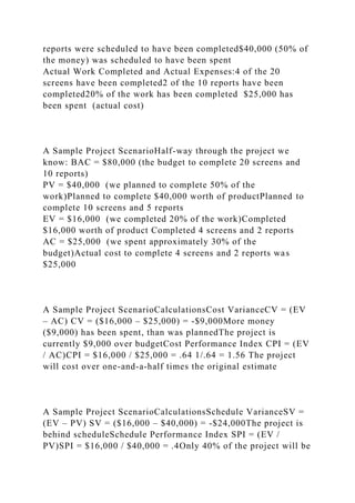reports were scheduled to have been completed$40,000 (50% of
the money) was scheduled to have been spent
Actual Work Completed and Actual Expenses:4 of the 20
screens have been completed2 of the 10 reports have been
completed20% of the work has been completed $25,000 has
been spent (actual cost)
A Sample Project ScenarioHalf-way through the project we
know: BAC = $80,000 (the budget to complete 20 screens and
10 reports)
PV = $40,000 (we planned to complete 50% of the
work)Planned to complete $40,000 worth of productPlanned to
complete 10 screens and 5 reports
EV = $16,000 (we completed 20% of the work)Completed
$16,000 worth of product Completed 4 screens and 2 reports
AC = $25,000 (we spent approximately 30% of the
budget)Actual cost to complete 4 screens and 2 reports was
$25,000
A Sample Project ScenarioCalculationsCost VarianceCV = (EV
– AC) CV = ($16,000 – $25,000) = -$9,000More money
($9,000) has been spent, than was plannedThe project is
currently $9,000 over budgetCost Performance Index CPI = (EV
/ AC)CPI = $16,000 / $25,000 = .64 1/.64 = 1.56 The project
will cost over one-and-a-half times the original estimate
A Sample Project ScenarioCalculationsSchedule VarianceSV =
(EV – PV) SV = ($16,000 – $40,000) = -$24,000The project is
behind scheduleSchedule Performance Index SPI = (EV /
PV)SPI = $16,000 / $40,000 = .4Only 40% of the project will be
 
